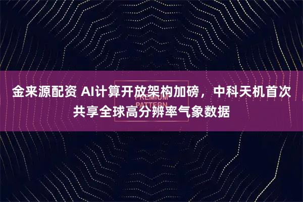 金来源配资 AI计算开放架构加磅，中科天机首次共享全球高分辨率气象数据