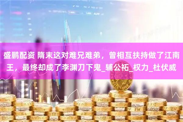 盛鹏配资 隋末这对难兄难弟，曾相互扶持做了江南王，最终却成了李渊刀下鬼_辅公祏_权力_杜伏威