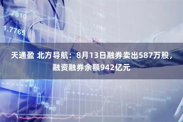 天通盈 北方导航：8月13日融券卖出587万股，融资融券余额942亿元