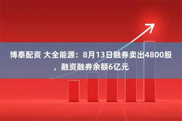 博泰配资 大全能源：8月13日融券卖出4800股，融资融券余额6亿元