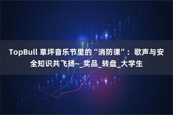 TopBull 草坪音乐节里的“消防课”：歌声与安全知识共飞扬~_奖品_转盘_大学生