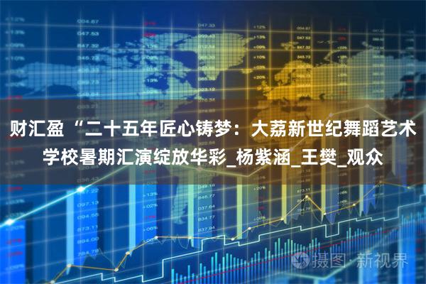 财汇盈 “二十五年匠心铸梦:大荔新世纪舞蹈艺术学校暑期汇演绽放华彩_杨紫涵_王樊_观众