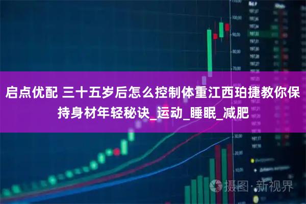 启点优配 三十五岁后怎么控制体重江西珀捷教你保持身材年轻秘诀_运动_睡眠_减肥