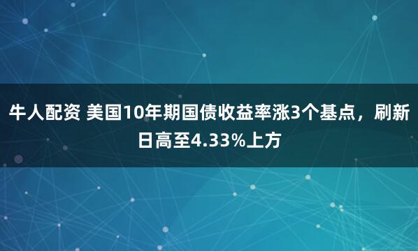 牛人配资 美国10年期国债收益率涨3个基点，刷新日高至4.33%上方