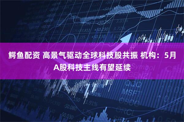 鳄鱼配资 高景气驱动全球科技股共振 机构：5月A股科技主线有望延续