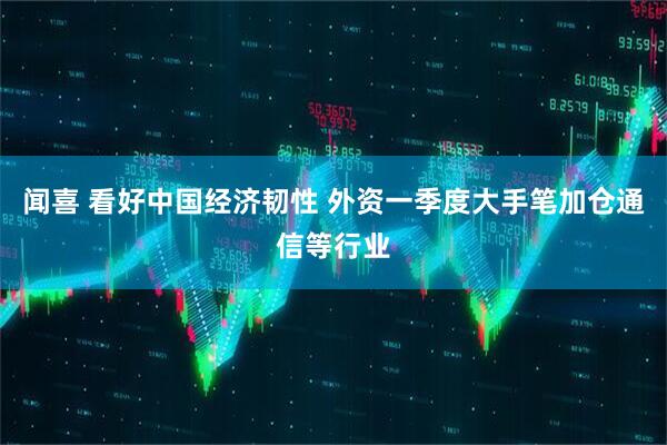 闻喜 看好中国经济韧性 外资一季度大手笔加仓通信等行业