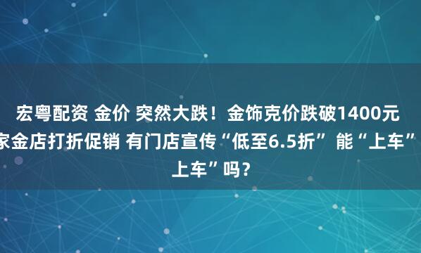 宏粤配资 金价 突然大跌！金饰克价跌破1400元 多家金店打折促销 有门店宣传“低至6.5折” 能“上车”吗？