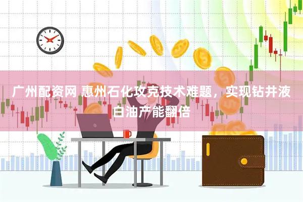 广州配资网 惠州石化攻克技术难题，实现钻井液白油产能翻倍