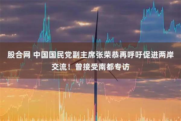 股合网 中国国民党副主席张荣恭再呼吁促进两岸交流！曾接受南都专访
