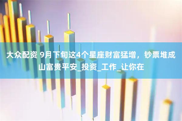 大众配资 9月下旬这4个星座财富猛增，钞票堆成山富贵平安_投资_工作_让你在