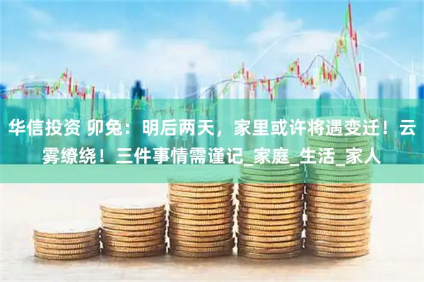 华信投资 卯兔：明后两天，家里或许将遇变迁！云雾缭绕！三件事情需谨记_家庭_生活_家人