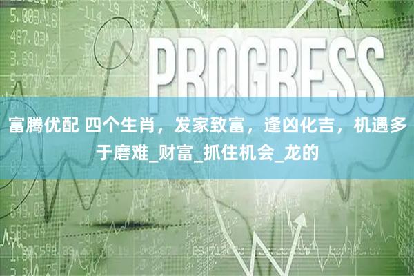 富腾优配 四个生肖，发家致富，逢凶化吉，机遇多于磨难_财富_抓住机会_龙的