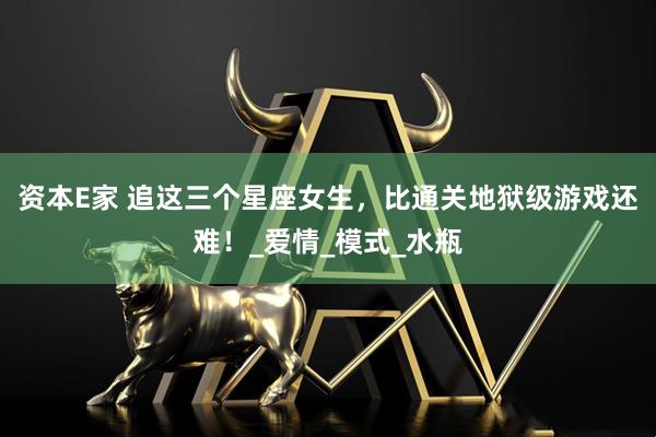 资本E家 追这三个星座女生，比通关地狱级游戏还难！_爱情_模式_水瓶
