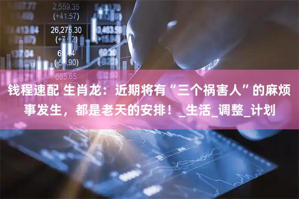 钱程速配 生肖龙：近期将有“三个祸害人”的麻烦事发生，都是老天的安排！_生活_调整_计划