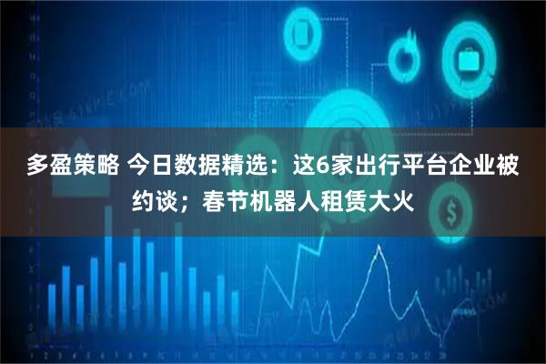 多盈策略 今日数据精选：这6家出行平台企业被约谈；春节机器人租赁大火