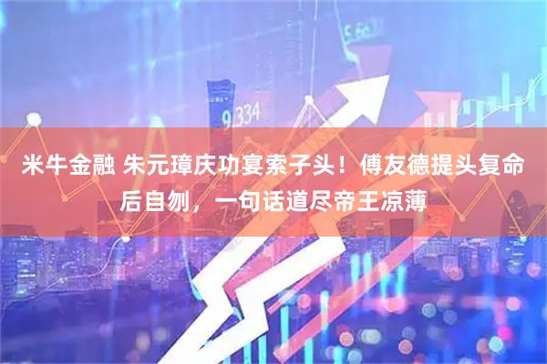 米牛金融 朱元璋庆功宴索子头！傅友德提头复命后自刎，一句话道尽帝王凉薄