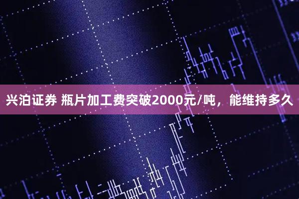 兴泊证券 瓶片加工费突破2000元/吨，能维持多久