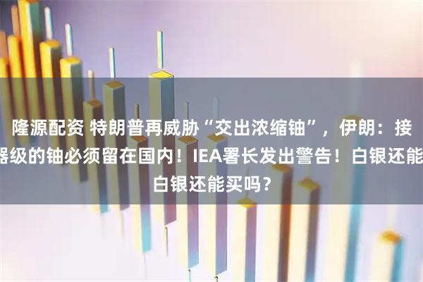 隆源配资 特朗普再威胁“交出浓缩铀”，伊朗：接近武器级的铀必须留在国内！IEA署长发出警告！白银还能买吗？