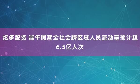 炫多配资 端午假期全社会跨区域人员流动量预计超6.5亿人次