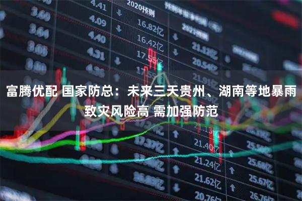 富腾优配 国家防总：未来三天贵州、湖南等地暴雨致灾风险高 需加强防范