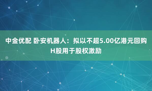 中金优配 卧安机器人：拟以不超5.00亿港元回购H股用于股权激励