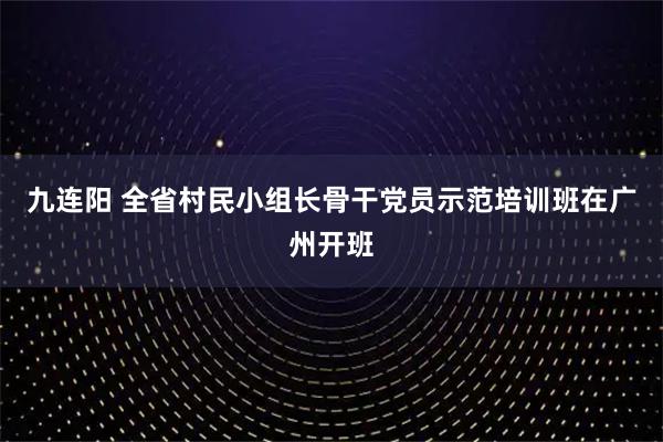 九连阳 全省村民小组长骨干党员示范培训班在广州开班