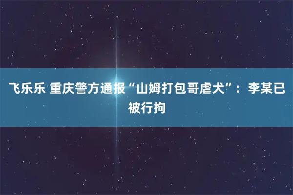 飞乐乐 重庆警方通报“山姆打包哥虐犬”：李某已被行拘