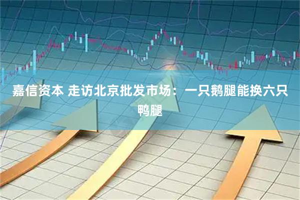 嘉信资本 走访北京批发市场：一只鹅腿能换六只鸭腿