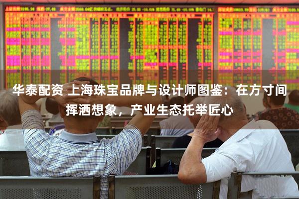 华泰配资 上海珠宝品牌与设计师图鉴：在方寸间挥洒想象，产业生态托举匠心
