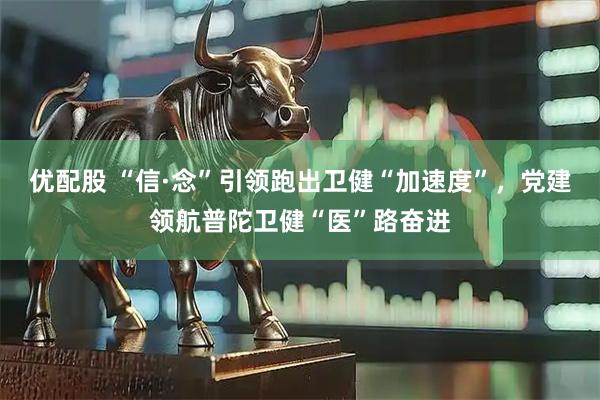 优配股 “信·念”引领跑出卫健“加速度”，党建领航普陀卫健“医”路奋进