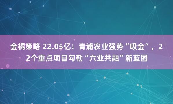 金橘策略 22.05亿！青浦农业强势“吸金”，22个重点项目勾勒“六业共融”新蓝图