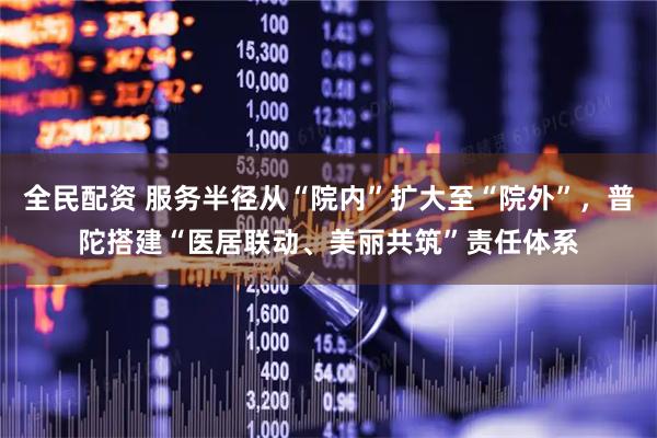 全民配资 服务半径从“院内”扩大至“院外”，普陀搭建“医居联动、美丽共筑”责任体系