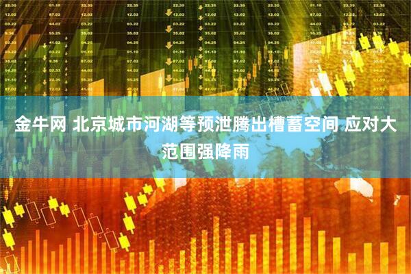金牛网 北京城市河湖等预泄腾出槽蓄空间 应对大范围强降雨