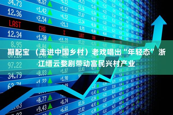 期配宝 （走进中国乡村）老戏唱出“年轻态” 浙江缙云婺剧带动富民兴村产业