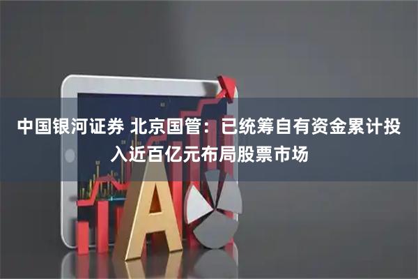 中国银河证券 北京国管：已统筹自有资金累计投入近百亿元布局股票市场