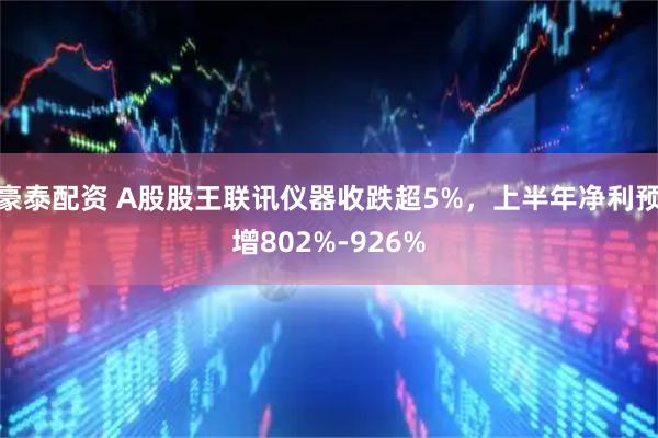 豪泰配资 A股股王联讯仪器收跌超5%，上半年净利预增802%-926%