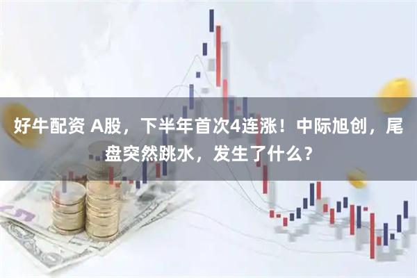 好牛配资 A股，下半年首次4连涨！中际旭创，尾盘突然跳水，发生了什么？