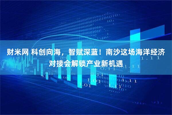 财米网 科创向海，智赋深蓝！南沙这场海洋经济对接会解锁产业新机遇