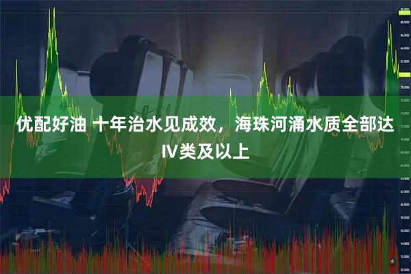 优配好油 十年治水见成效，海珠河涌水质全部达Ⅳ类及以上
