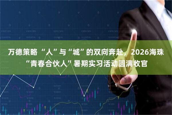 万德策略 “人”与“城”的双向奔赴，2026海珠“青春合伙人”暑期实习活动圆满收官