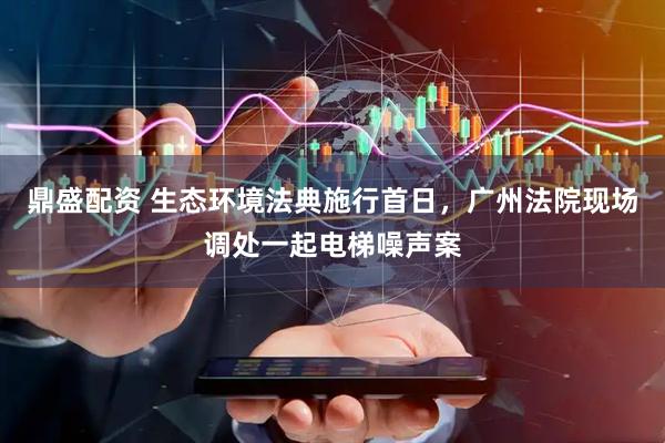 鼎盛配资 生态环境法典施行首日，广州法院现场调处一起电梯噪声案