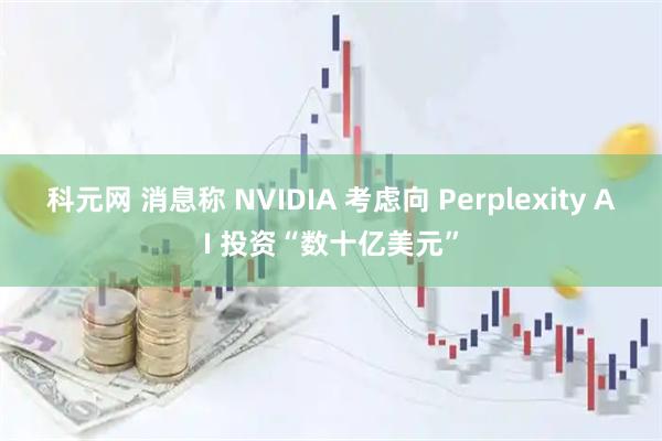 科元网 消息称 NVIDIA 考虑向 Perplexity AI 投资“数十亿美元”