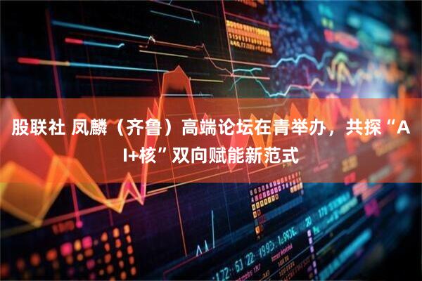 股联社 凤麟（齐鲁）高端论坛在青举办，共探“AI+核”双向赋能新范式