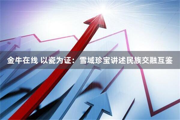 金牛在线 以瓷为证：雪域珍宝讲述民族交融互鉴