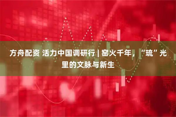 方舟配资 活力中国调研行 | 窑火千年，“琉”光里的文脉与新生